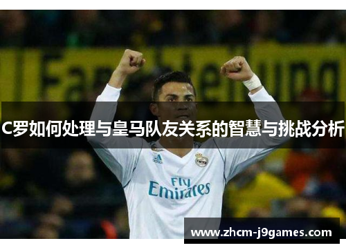 C罗如何处理与皇马队友关系的智慧与挑战分析