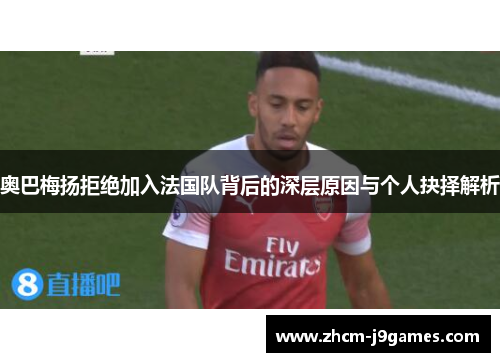 奥巴梅扬拒绝加入法国队背后的深层原因与个人抉择解析