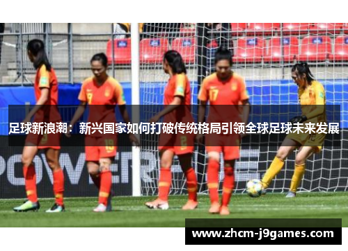 足球新浪潮：新兴国家如何打破传统格局引领全球足球未来发展