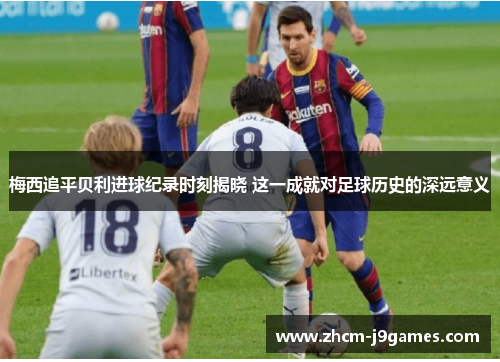 梅西追平贝利进球纪录时刻揭晓 这一成就对足球历史的深远意义