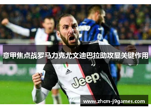 意甲焦点战罗马力克尤文迪巴拉助攻显关键作用